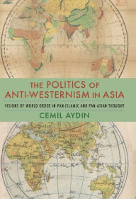 The Politics of Anti-Westernism in Asia: Visions of World Order in Pan-Islamic and Pan-Asian Thought Cemil Aydin Author