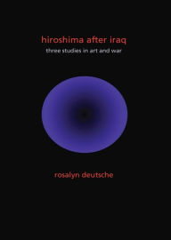 Hiroshima After Iraq: Three Studies in Art and War Rosalyn Deutsche Author
