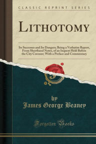 Lithotomy: Its Successes and Its Dangers; Being a Verbatim Report, From Shorthand Notes, of an Inquest Held Before the City Coroner; With a Preface and Commentary (Classic Reprint) - James George Beaney