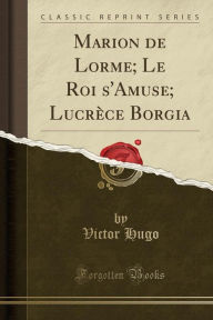 Marion de Lorme; Le Roi s'Amuse; Lucrèce Borgia (Classic Reprint) - Victor Hugo