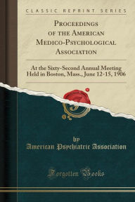 Proceedings of the American Medico-Psychological Association: At the Sixty-Second Annual Meeting Held in Boston, Mass., June 12-15, 1906 (Classic Reprint) - American Psychiatric Association