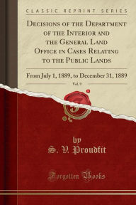 Decisions of the Department of the Interior and the General Land Office in Cases Relating to the Public Lands, Vol. 9: From July 1, 1889, to December 31, 1889 (Classic Reprint) - S. V. Proudfit