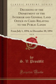 Decisions of the Department of the Interior and General Land Office in Cases Relating to the Public Lands, Vol. 19: From July 1, 1894, to December 30, 1894 (Classic Reprint) - S. V. Proudfit