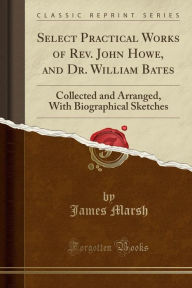 Select Practical Works of Rev. John Howe, and Dr. William Bates: Collected and Arranged, With Biographical Sketches (Classic Reprint)