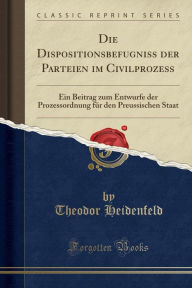 Die Dispositionsbefugniss der Parteien im Civilprozess: Ein Beitrag zum Entwurfe der Prozessordnung für den Preussischen Staat (Classic Reprint)