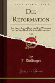 Die Reformation, Vol. 1: Ihre Innere Entwicklung Und Ihre Wirkungen Im Umfange Des Lutherischen Bekentnisses (Classic Reprint) - J. Döllinger