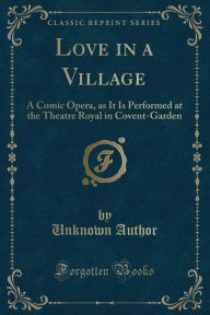 Love in a Village: A Comic Opera, as It Is Performed at the Theatre Royal in Covent-Garden (Classic Reprint) - Unknown Author
