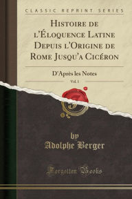 Histoire de l'Éloquence Latine Depuis l'Origine de Rome Jusqu'a Cicéron, Vol. 1: D'Après les Notes (Classic Reprint) - Adolphe Berger
