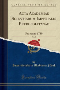 Acta Academiae Scientiarum Imperialis Petropolitanae, Vol. 1: Pro Anno 1780 (Classic Reprint) - Imperatorskaia Akademia Nauk