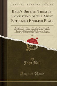 Bell's British Theatre, Consisting of the Most Esteemed English Plays, Vol. 5: Being the Third Volume of Tragedies; Containing: All for Love, by Mr. Dryden; The Orphan, by Mr. T. Otway; Tancred and Sigismunda, by Mr. Thomson; George Barnwell, by Mr. Lillo - John Bell