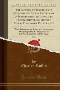 The Method of Teaching and Studying the Belles Lettres, or an Introduction to Languages, Poetry, Rhetorick, History, Moral Philosophy, Physicks, amp;C, Vol. 4: With Reflections on Taste, and Instructions With Regard to the Eloquence of the Pulpit, the Bar - Charles Rollin