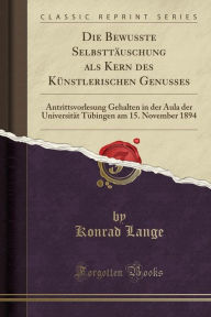 Die Bewusste Selbsttäuschung als Kern des Künstlerischen Genusses: Antrittsvorlesung Gehalten in der Aula der Universität Tübingen am 15. November 1894 (Classic Reprint)