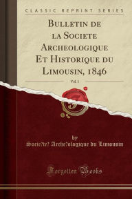 Bulletin de la Socie#769;te#769; Arche#769;ologique Et Historique du Limousin, 1846, Vol. 1 (Classic Reprint) - Socie#769;te#769; Arche#769;ologique du Limousin