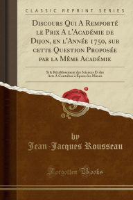 Discours Qui A Remporteacute; le Prix A l'Acadeacute;mie de Dijon, en l'Anneacute;e 1750, sur cette Question Proposeacute;e par la Mecirc;me Acadeacute;mie: Si le Reacute;tablissement des Sciences Et des Arts A Contribueacute; agrave; Eacute;purer les Mae - Jean-Jacques Rousseau