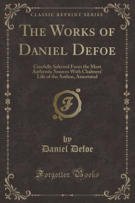 The Works of Daniel Defoe: Carefully Selected From the Most Authentic Sources With Chalmers' Life of the Author, Annotated (Classic Reprint) - Daniel Defoe