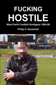Fucking Hostile: West Perth Football Hooligans 1984-86 - Philip H. Backshall