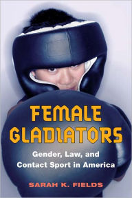 Female Gladiators: Gender, Law, and Contact Sport in America - Sarah K. Fields