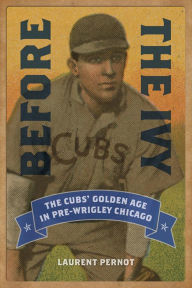 Before the Ivy: The Cubs' Golden Age in Pre-Wrigley Chicago Laurent Pernot Author
