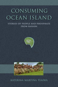 Consuming Ocean Island: Stories of People and Phosphate from Banaba - Teaiwa, Katerina Martina