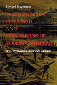 The American Civil War and the Origins of Modern Warfare: Ideas, Organization, and Field Command Edward Hagerman Author