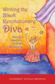 Writing the Black Revolutionary Diva: Women's Subjectivity and the Decolonizing Text Kimberly Nichele Brown Author