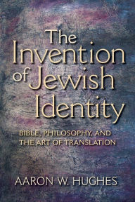 The Invention of Jewish Identity: Bible, Philosophy, and the Art of Translation Aaron W. Hughes Author