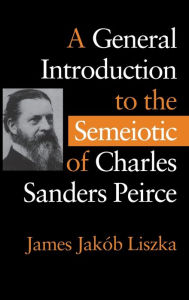 A General Introduction to the Semiotic of Charles Sanders Peirce James Jak b Liszka Author