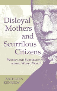 Disloyal Mothers and Scurrilous Citizens: Women and Subversion during World War I Kathleen Kennedy Author