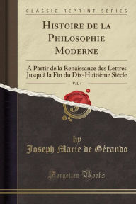 Histoire de la Philosophie Moderne, Vol. 4: A Partir de la Renaissance des Lettres Jusqu'à la Fin du Dix-Huitième Siècle (Classic Reprint) - Joseph Marie de Gérando