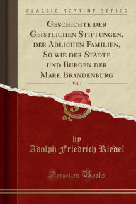 Geschichte der Geistlichen Stiftungen, der Adlichen Familien, So wie der Städte und Burgen der Mark Brandenburg, Vol. 4 (Classic Reprint) - Adolph Friedrich Riedel