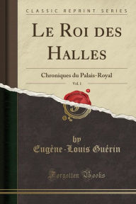 Le Roi des Halles, Vol. 1: Chroniques du Palais-Royal (Classic Reprint) - Eugène-Louis Guérin