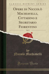 Opere di Niccolò Machiavelli, Cittadino e Segretario Fiorentino, Vol. 9 (Classic Reprint) - Niccolò Machiavelli