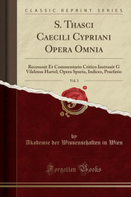 S. Thasci Caecili Cypriani Opera Omnia, Vol. 3: Recensuit Et Commentario Critico Instruxit G Vilelmus Hartel; Opera Spuria, Indices, Praefatio (Classic Reprint)