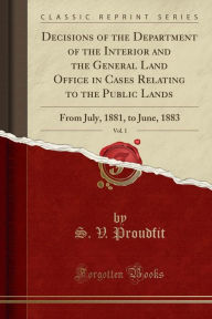 Decisions of the Department of the Interior and the General Land Office in Cases Relating to the Public Lands, Vol. 1: From July, 1881, to June, 1883 (Classic Reprint) - S. V. Proudfit