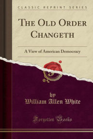The Old Order Changeth: A View of American Democracy (Classic Reprint) - William Allen White