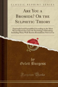 Are You a Bromide? Or the Sulphitic Theory: Expounded and Exemplified According to the Most Recent Researches Into the Psychology of Boredom; Including Many Well-Known Bromidioms Now in Use (Classic Reprint) - Gelett Burgess