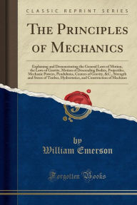 The Principles of Mechanics: Explaining and Demonstrating the General Laws of Motion, the Laws of Gravity, Motion of Descending Bodies, Projectiles, Mechanic Powers, Pendulums, Centers of Gravity, &C., Strength and Stress of Timber, Hydrostatics, and Cons - William Emerson