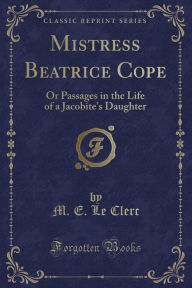 Mistress Beatrice Cope: Or Passages in the Life of a Jacobite's Daughter (Classic Reprint) - M. E. Le Clerc
