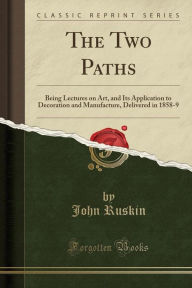 The Two Paths: Being Lectures on Art, and Its Application to Decoration and Manufacture, Delivered in 1858-9 (Classic Reprint) - John Ruskin