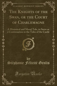 The Knights of the Swan, or the Court of Charlemagne, Vol. 1: A Historical and Moral Tale, to Serve as a Continuation to the Tales of the Castle (Classic Reprint) (Paperback)