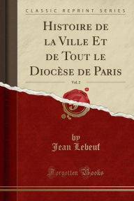 Histoire de la Ville Et de Tout le Diocèse de Paris, Vol. 2 (Classic Reprint) - Jean Lebeuf