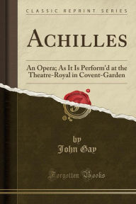Achilles: An Opera; As It Is Perform'd at the Theatre-Royal in Covent-Garden (Classic Reprint) - John Gay
