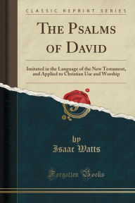 The Psalms of David: Imitated in the Language of the New Testament, and Applied to Christian Use and Worship (Classic Reprint) - Isaac Watts
