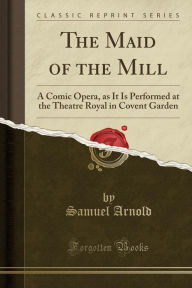 The Maid of the Mill: A Comic Opera, as It Is Performed at the Theatre Royal in Covent Garden (Classic Reprint) - Samuel Arnold