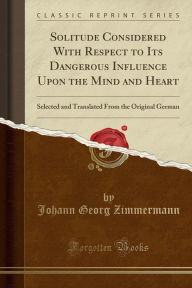 Solitude Considered With Respect to Its Dangerous Influence Upon the Mind and Heart: Selected and Translated From the Original German (Classic Reprint) - Johann Georg Zimmermann