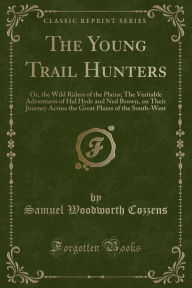 The Young Trail Hunters: Or, the Wild Riders of the Plains; The Veritable Adventures of Hal Hyde and Ned Brown, on Their Journey Across the Great Plains of the South-West (Classic Reprint) - Samuel Woodworth Cozzens