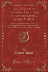 The Life and Most Surprising Adventures of Robinson Crusoe, of York, Mariner: Who Lived Twenty-Eight Years in an Uninhabited Island on the Coast of America, Near the Mouth of the Great River Oronoque (Classic Reprint) - Daniel Defoe