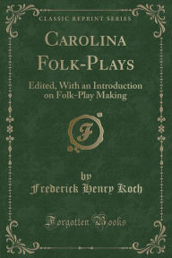 Carolina Folk-Plays: Edited, With an Introduction on Folk-Play Making (Classic Reprint) - Frederick Henry Koch