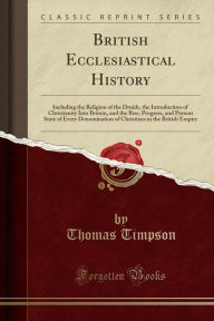 British Ecclesiastical History: Including the Religion of the Druids, the Introduction of Christianity Into Britain, and the Rise, Progress, and Present State of Every Denomination of Christians in the British Empire (Classic Reprint) - Thomas Timpson