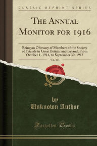 The Annual Monitor for 1916, Vol. 104: Being an Obituary of Members of the Society of Friends in Great Britain and Ireland, From October 1, 1914, to September 30, 1915 (Classic Reprint) - Unknown Author